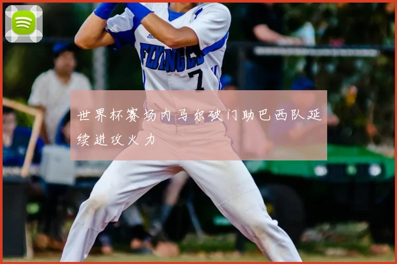 世界杯赛场内马尔破门助巴西队延续进攻火力