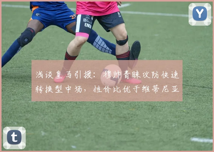 浅谈皇马引援：穆帅青睐攻防快速转换型中场，性价比优于维蒂尼亚