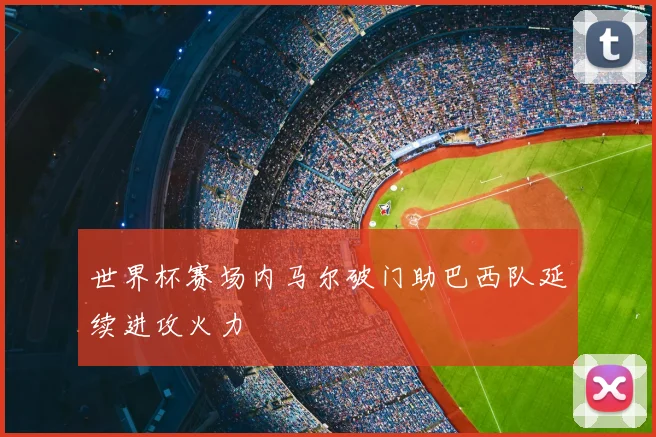 世界杯赛场内马尔破门助巴西队延续进攻火力