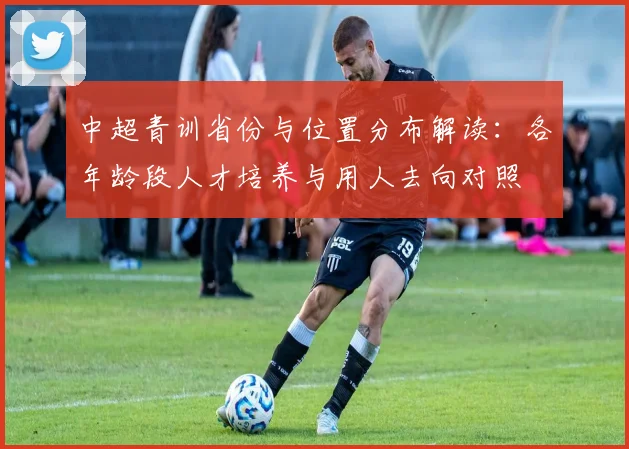 中超青训省份与位置分布解读：各年龄段人才培养与用人去向对照