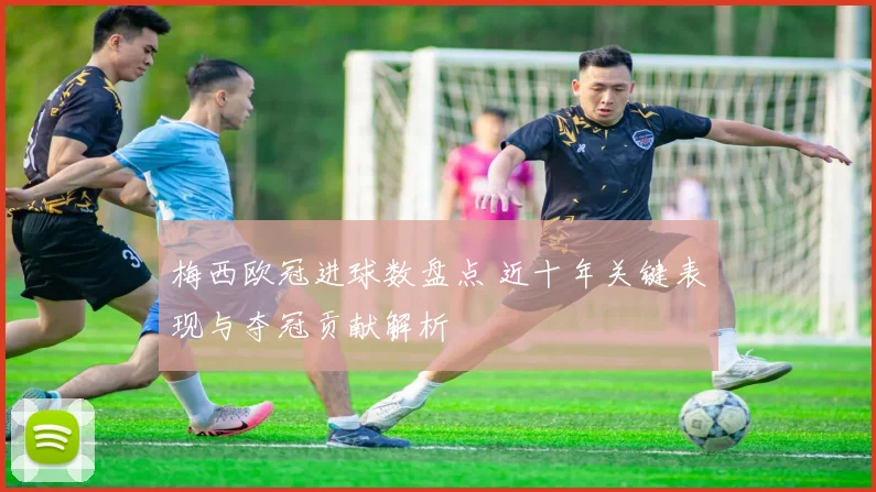 梅西欧冠进球数盘点 近十年关键表现与夺冠贡献解析