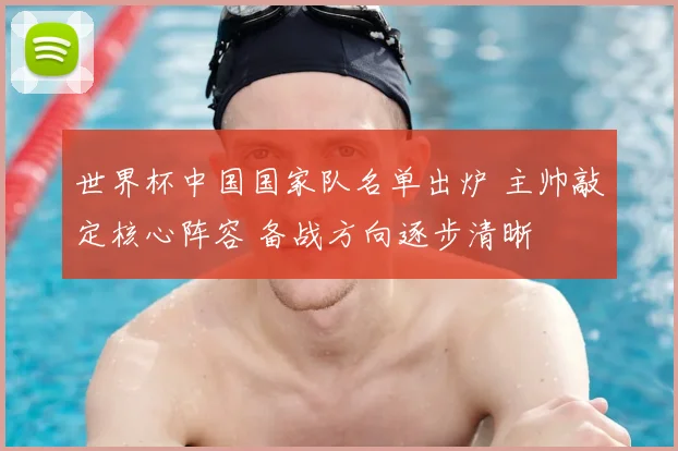 世界杯中国国家队名单出炉 主帅敲定核心阵容 备战方向逐步清晰