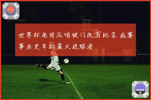 世界杯老将压哨破门改写纪录 成赛事历史年龄最大进球者
