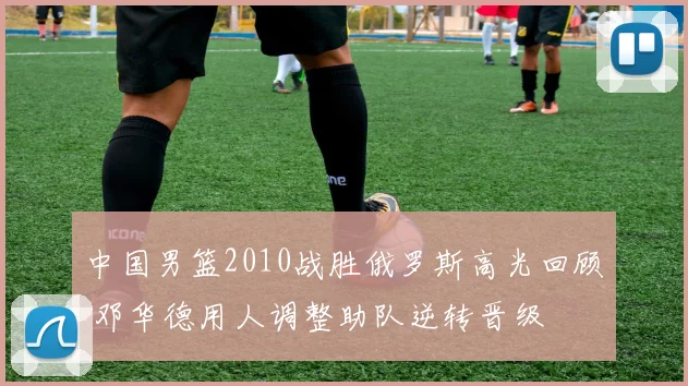 中国男篮2010战胜俄罗斯高光回顾 邓华德用人调整助队逆转晋级