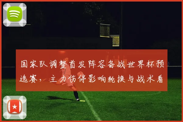 国家队调整首发阵容备战世界杯预选赛，主力伤停影响轮换与战术看点