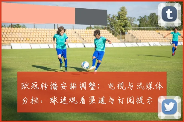 欧冠转播安排调整：电视与流媒体分档，球迷观看渠道与订阅提示