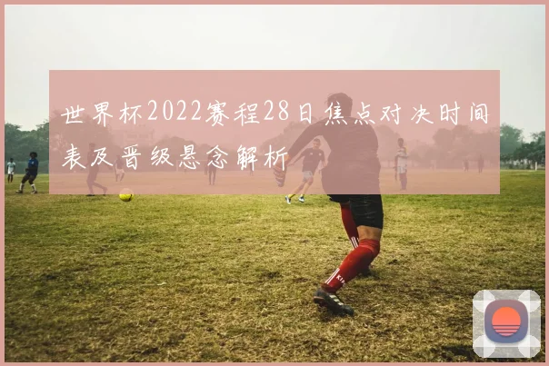 世界杯2022赛程28日焦点对决时间表及晋级悬念解析