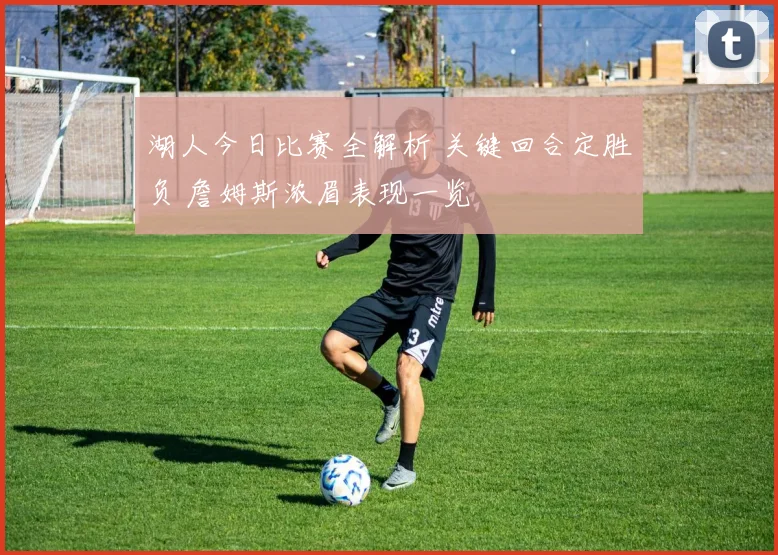 湖人今日比赛全解析 关键回合定胜负 詹姆斯浓眉表现一览