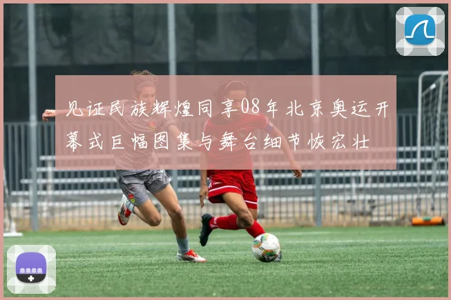 见证民族辉煌同享08年北京奥运开幕式巨幅图集与舞台细节恢宏壮