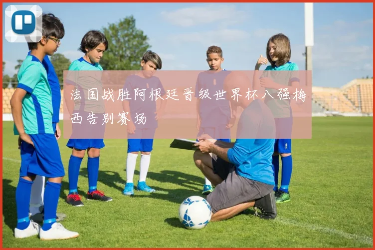 法国战胜阿根廷晋级世界杯八强梅西告别赛场