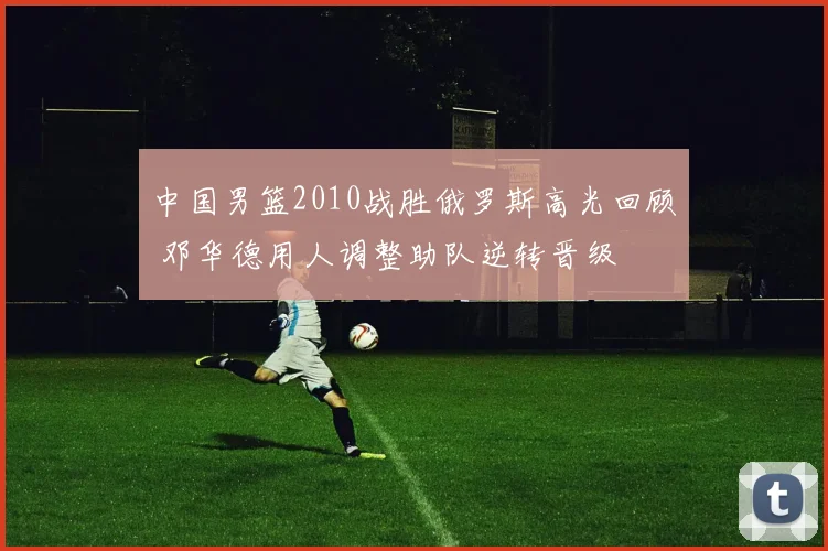 中国男篮2010战胜俄罗斯高光回顾 邓华德用人调整助队逆转晋级