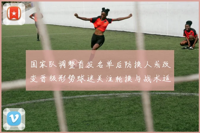 国家队调整首发名单后防换人或改变晋级形势球迷关注轮换与战术适应