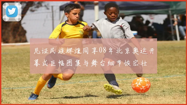 见证民族辉煌同享08年北京奥运开幕式巨幅图集与舞台细节恢宏壮