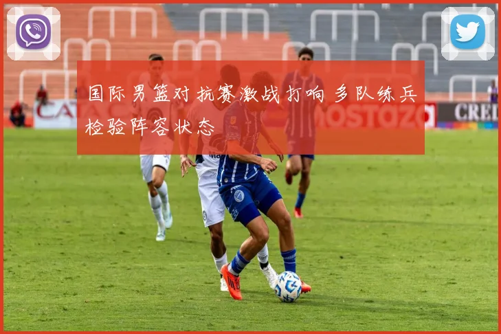 国际男篮对抗赛激战打响 多队练兵检验阵容状态