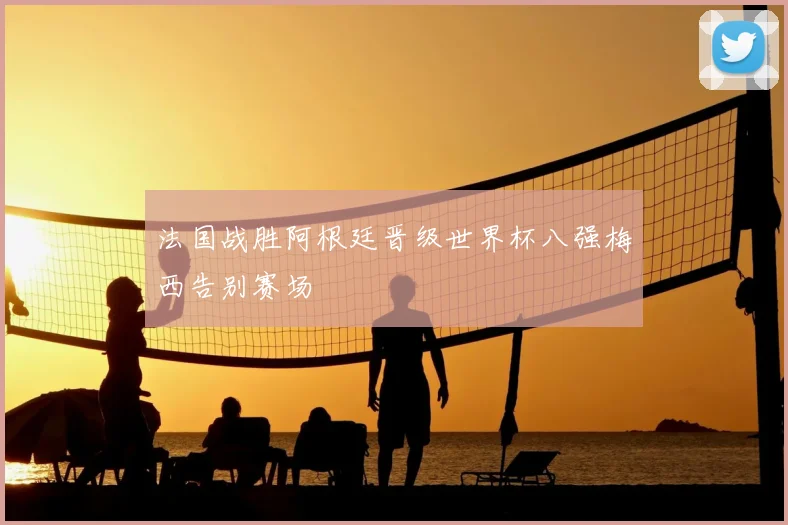 法国战胜阿根廷晋级世界杯八强梅西告别赛场