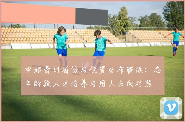 中超青训省份与位置分布解读:各年龄段人才培养与用人去向对照