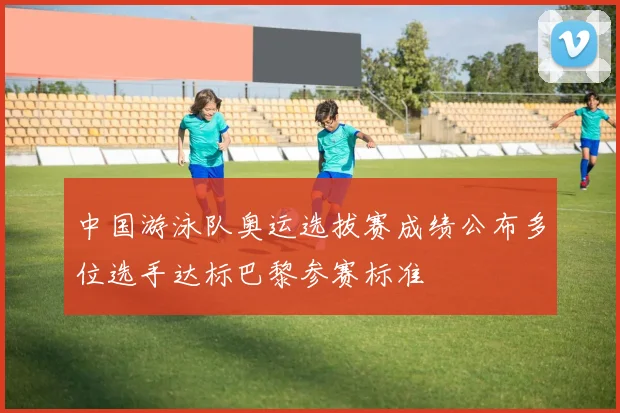 中国游泳队奥运选拔赛成绩公布多位选手达标巴黎参赛标准