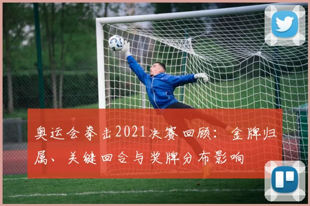 奥运会拳击2021决赛回顾：金牌归属、关键回合与奖牌分布影响