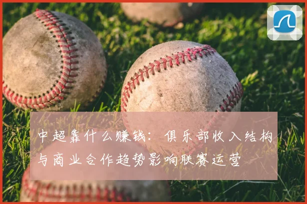 中超靠什么赚钱：俱乐部收入结构与商业合作趋势影响联赛运营