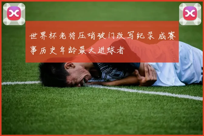世界杯老将压哨破门改写纪录 成赛事历史年龄最大进球者