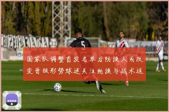 国家队调整首发名单后防换人或改变晋级形势球迷关注轮换与战术适应