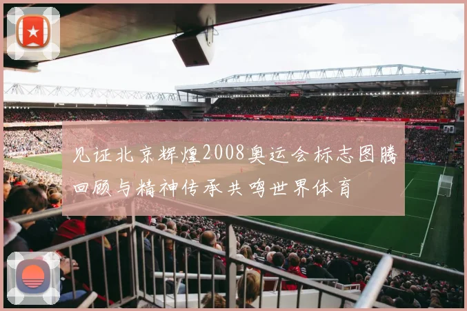 见证北京辉煌2008奥运会标志图腾回顾与精神传承共鸣世界体育