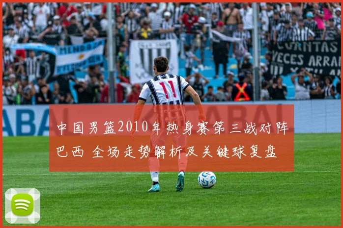 中国男篮2010年热身赛第三战对阵巴西 全场走势解析及关键球复盘