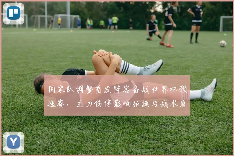 国家队调整首发阵容备战世界杯预选赛,主力伤停影响轮换与战术看点