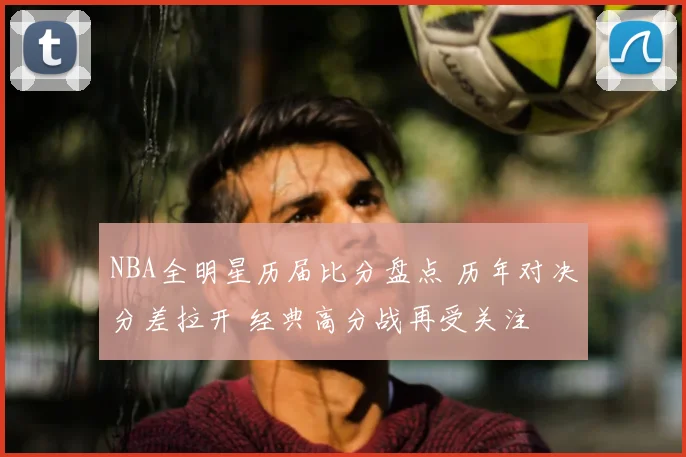 NBA全明星历届比分盘点 历年对决分差拉开 经典高分战再受关注
