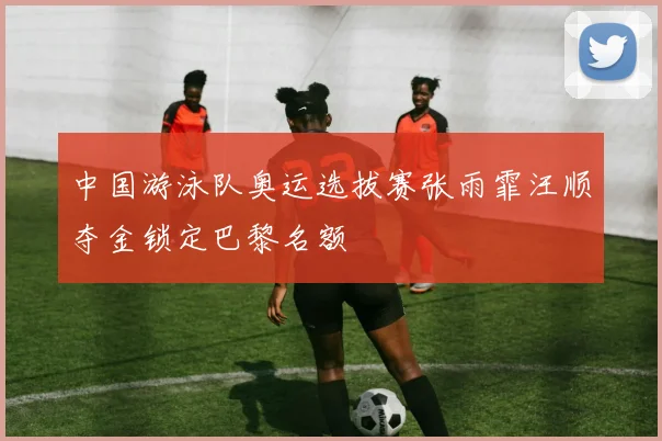 中国游泳队奥运选拔赛张雨霏汪顺夺金锁定巴黎名额