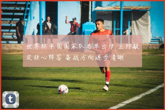 世界杯中国国家队名单出炉 主帅敲定核心阵容 备战方向逐步清晰